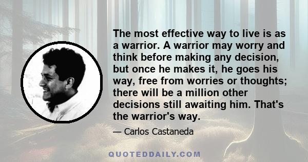 The most effective way to live is as a warrior. A warrior may worry and think before making any decision, but once he makes it, he goes his way, free from worries or thoughts; there will be a million other decisions