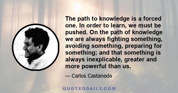 The path to knowledge is a forced one. In order to learn, we must be pushed. On the path of knowledge we are always fighting something, avoiding something, preparing for something; and that something is always