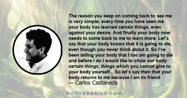 The reason you keep on coming back to see me is very simple; every time you have seen me your body has learned certain things, even against your desire. And finally your body now needs to come back to me to learn more.