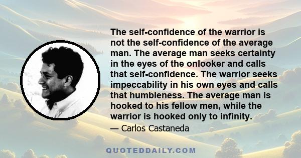 The self-confidence of the warrior is not the self-confidence of the average man. The average man seeks certainty in the eyes of the onlooker and calls that self-confidence. The warrior seeks impeccability in his own