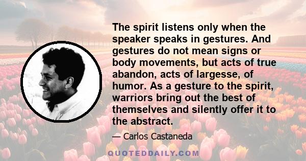 The spirit listens only when the speaker speaks in gestures. And gestures do not mean signs or body movements, but acts of true abandon, acts of largesse, of humor. As a gesture to the spirit, warriors bring out the