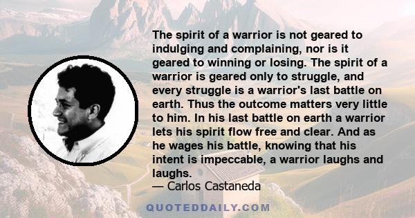 The spirit of a warrior is not geared to indulging and complaining, nor is it geared to winning or losing. The spirit of a warrior is geared only to struggle, and every struggle is a warrior's last battle on earth. Thus 