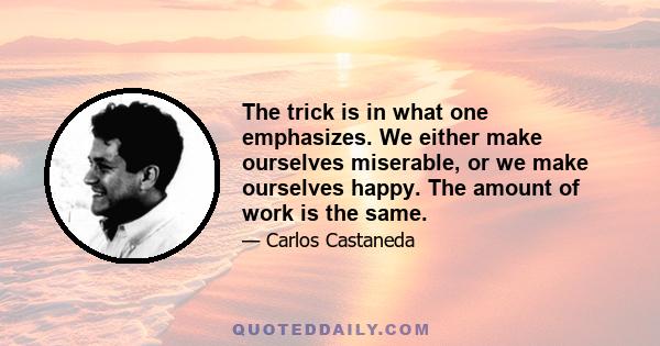 The trick is in what one emphasizes. We either make ourselves miserable, or we make ourselves happy. The amount of work is the same.