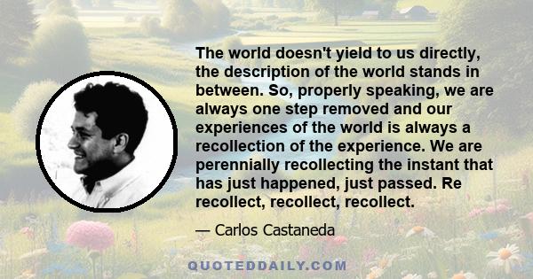 The world doesn't yield to us directly, the description of the world stands in between. So, properly speaking, we are always one step removed and our experiences of the world is always a recollection of the experience.