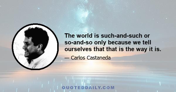 The world is such-and-such or so-and-so only because we tell ourselves that that is the way it is.