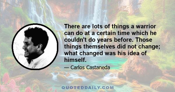 There are lots of things a warrior can do at a certain time which he couldn't do years before. Those things themselves did not change; what changed was his idea of himself.