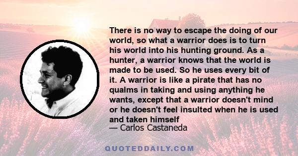 There is no way to escape the doing of our world, so what a warrior does is to turn his world into his hunting ground. As a hunter, a warrior knows that the world is made to be used. So he uses every bit of it. A