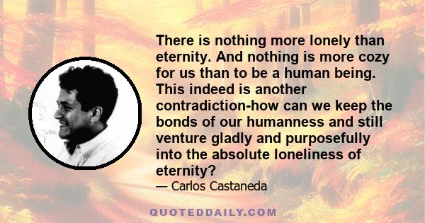 There is nothing more lonely than eternity. And nothing is more cozy for us than to be a human being. This indeed is another contradiction-how can we keep the bonds of our humanness and still venture gladly and