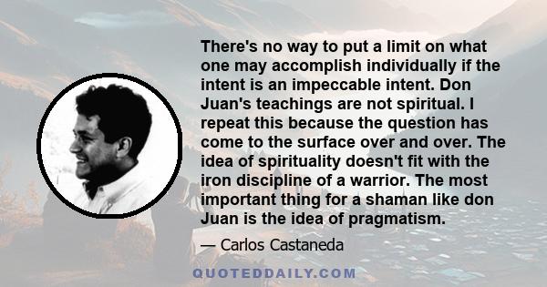 There's no way to put a limit on what one may accomplish individually if the intent is an impeccable intent. Don Juan's teachings are not spiritual. I repeat this because the question has come to the surface over and