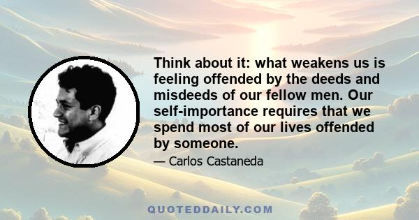 Think about it: what weakens us is feeling offended by the deeds and misdeeds of our fellow men. Our self-importance requires that we spend most of our lives offended by someone.