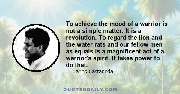 To achieve the mood of a warrior is not a simple matter. It is a revolution. To regard the lion and the water rats and our fellow men as equals is a magnificent act of a warrior's spirit. It takes power to do that.