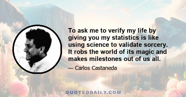 To ask me to verify my life by giving you my statistics is like using science to validate sorcery. It robs the world of its magic and makes milestones out of us all.