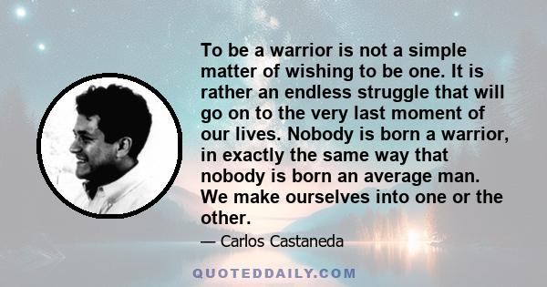 To be a warrior is not a simple matter of wishing to be one. It is rather an endless struggle that will go on to the very last moment of our lives. Nobody is born a warrior, in exactly the same way that nobody is born