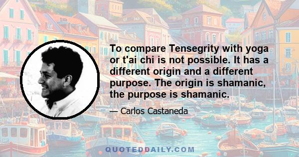 To compare Tensegrity with yoga or t'ai chi is not possible. It has a different origin and a different purpose. The origin is shamanic, the purpose is shamanic.