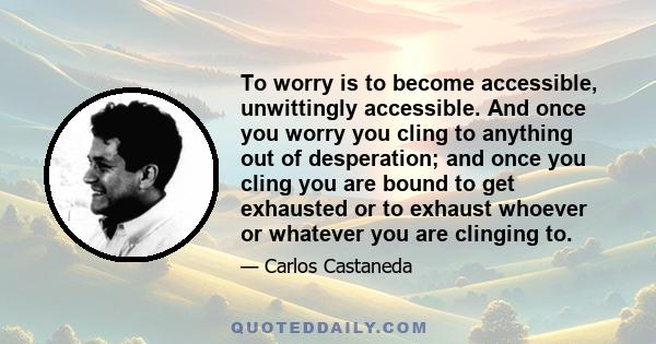 To worry is to become accessible, unwittingly accessible. And once you worry you cling to anything out of desperation; and once you cling you are bound to get exhausted or to exhaust whoever or whatever you are clinging 