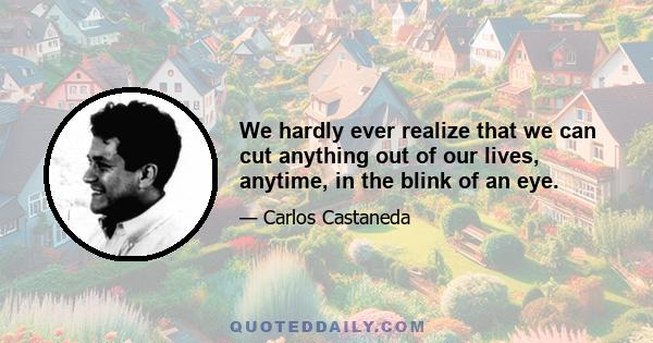 We hardly ever realize that we can cut anything out of our lives, anytime, in the blink of an eye.