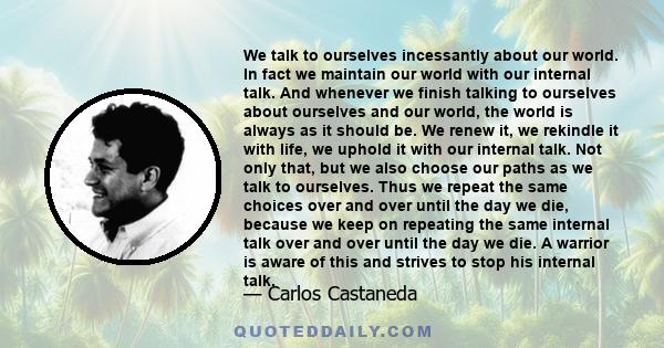 We talk to ourselves incessantly about our world. In fact we maintain our world with our internal talk. And whenever we finish talking to ourselves about ourselves and our world, the world is always as it should be. We