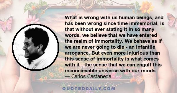 What is wrong with us human beings, and has been wrong since time immemorial, is that without ever stating it in so many words, we believe that we have entered the realm of immortality. We behave as if we are never