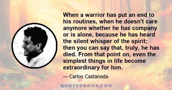 When a warrior has put an end to his routines, when he doesn't care anymore whether he has company or is alone, because he has heard the silent whisper of the spirit; then you can say that, truly, he has died. From that 