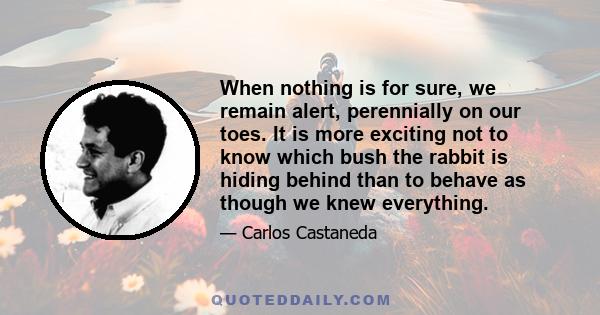 When nothing is for sure, we remain alert, perennially on our toes. It is more exciting not to know which bush the rabbit is hiding behind than to behave as though we knew everything.