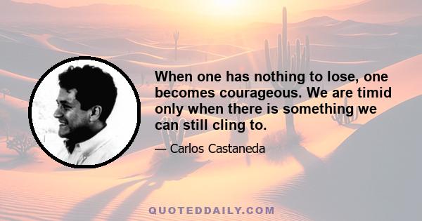 When one has nothing to lose, one becomes courageous. We are timid only when there is something we can still cling to.