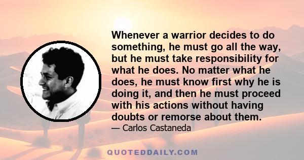 Whenever a warrior decides to do something, he must go all the way, but he must take responsibility for what he does. No matter what he does, he must know first why he is doing it, and then he must proceed with his