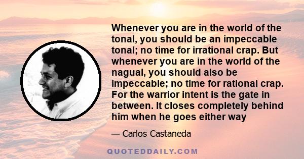 Whenever you are in the world of the tonal, you should be an impeccable tonal; no time for irrational crap. But whenever you are in the world of the nagual, you should also be impeccable; no time for rational crap. For