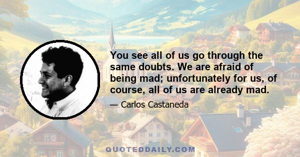 You see all of us go through the same doubts. We are afraid of being mad; unfortunately for us, of course, all of us are already mad.