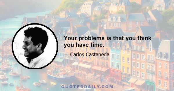 Your problems is that you think you have time.