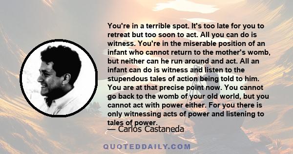 You're in a terrible spot. It's too late for you to retreat but too soon to act. All you can do is witness. You're in the miserable position of an infant who cannot return to the mother's womb, but neither can he run