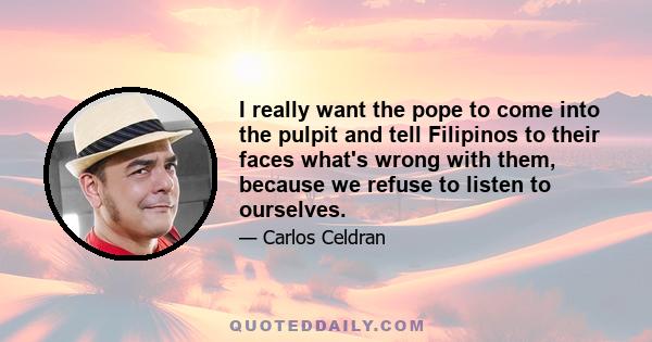 I really want the pope to come into the pulpit and tell Filipinos to their faces what's wrong with them, because we refuse to listen to ourselves.