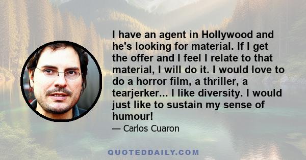 I have an agent in Hollywood and he's looking for material. If I get the offer and I feel I relate to that material, I will do it. I would love to do a horror film, a thriller, a tearjerker... I like diversity. I would