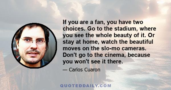 If you are a fan, you have two choices. Go to the stadium, where you see the whole beauty of it. Or stay at home, watch the beautiful moves on the slo-mo cameras. Don't go to the cinema, because you won't see it there.