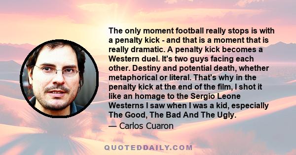 The only moment football really stops is with a penalty kick - and that is a moment that is really dramatic. A penalty kick becomes a Western duel. It's two guys facing each other. Destiny and potential death, whether