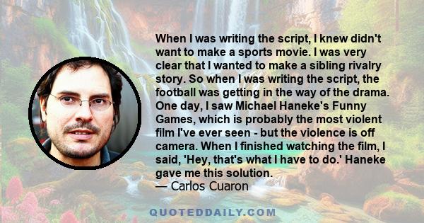 When I was writing the script, I knew didn't want to make a sports movie. I was very clear that I wanted to make a sibling rivalry story. So when I was writing the script, the football was getting in the way of the