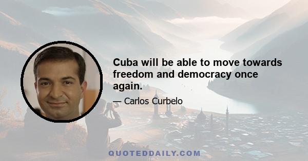 Cuba will be able to move towards freedom and democracy once again.