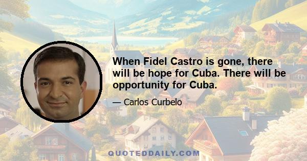 When Fidel Castro is gone, there will be hope for Cuba. There will be opportunity for Cuba.