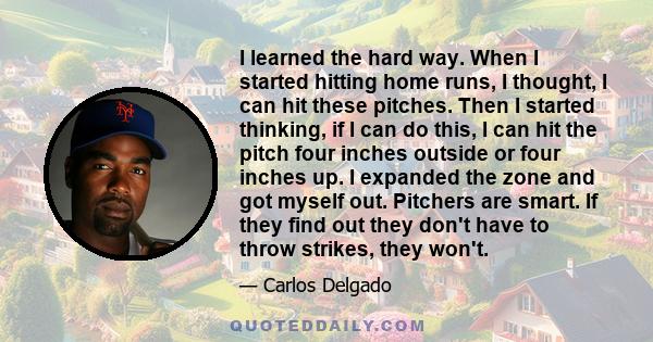 I learned the hard way. When I started hitting home runs, I thought, I can hit these pitches. Then I started thinking, if I can do this, I can hit the pitch four inches outside or four inches up. I expanded the zone and 