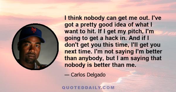 I think nobody can get me out. I've got a pretty good idea of what I want to hit. If I get my pitch, I'm going to get a hack in. And if I don't get you this time, I'll get you next time. I'm not saying I'm better than