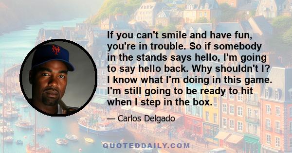 If you can't smile and have fun, you're in trouble. So if somebody in the stands says hello, I'm going to say hello back. Why shouldn't I? I know what I'm doing in this game. I'm still going to be ready to hit when I