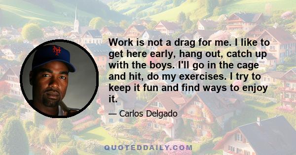 Work is not a drag for me. I like to get here early, hang out, catch up with the boys. I'll go in the cage and hit, do my exercises. I try to keep it fun and find ways to enjoy it.