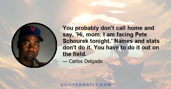 You probably don't call home and say, 'Hi, mom. I am facing Pete Schourek tonight.' Names and stats don't do it. You have to do it out on the field.