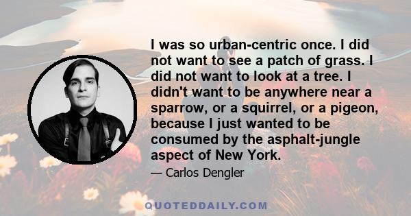 I was so urban-centric once. I did not want to see a patch of grass. I did not want to look at a tree. I didn't want to be anywhere near a sparrow, or a squirrel, or a pigeon, because I just wanted to be consumed by the 