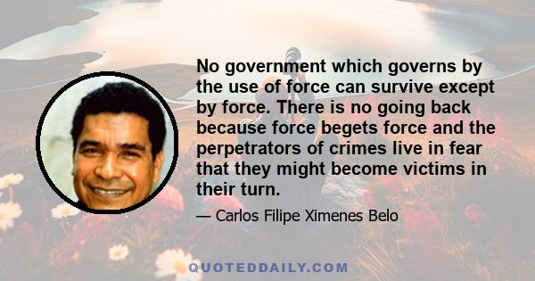 No government which governs by the use of force can survive except by force. There is no going back because force begets force and the perpetrators of crimes live in fear that they might become victims in their turn.