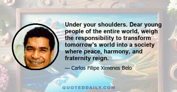 Under your shoulders. Dear young people of the entire world, weigh the responsibility to transform tomorrow's world into a society where peace, harmony, and fraternity reign.