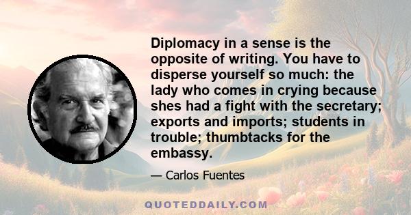 Diplomacy in a sense is the opposite of writing. You have to disperse yourself so much: the lady who comes in crying because shes had a fight with the secretary; exports and imports; students in trouble; thumbtacks for