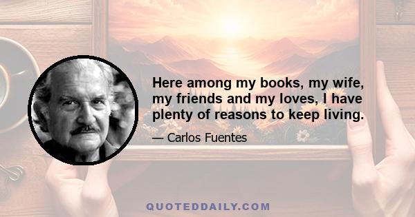 Here among my books, my wife, my friends and my loves, I have plenty of reasons to keep living.