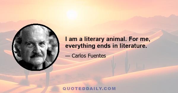 I am a literary animal. For me, everything ends in literature.