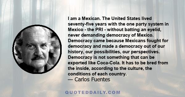 I am a Mexican. The United States lived seventy-five years with the one party system in Mexico - the PRI - without batting an eyelid, never demanding democracy of Mexico. Democracy came because Mexicans fought for