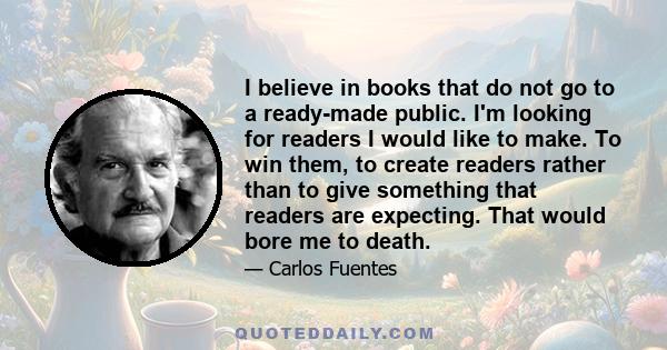 I believe in books that do not go to a ready-made public. I'm looking for readers I would like to make. To win them, to create readers rather than to give something that readers are expecting. That would bore me to